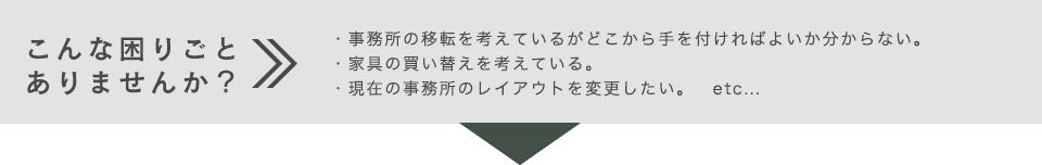 こんな困りごとありませんか？・事務所の移転を考えているがどこから手を付ければよいか分からない。・家具の買い替えを考えている。・現在の事務所のレイアウトを変更したい。　etc...